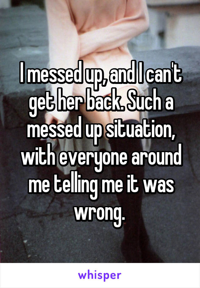 I messed up, and I can't get her back. Such a messed up situation, with everyone around me telling me it was wrong. 