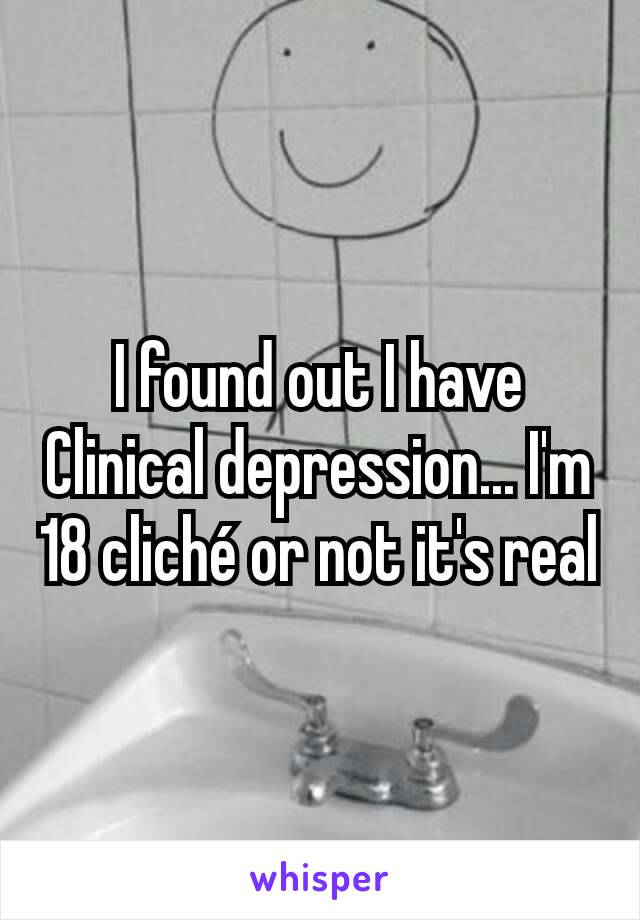 I found out I have Clinical depression... I'm 18 cliché or not it's real