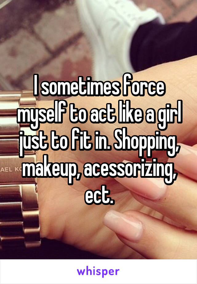I sometimes force myself to act like a girl just to fit in. Shopping, makeup, acessorizing, ect.
