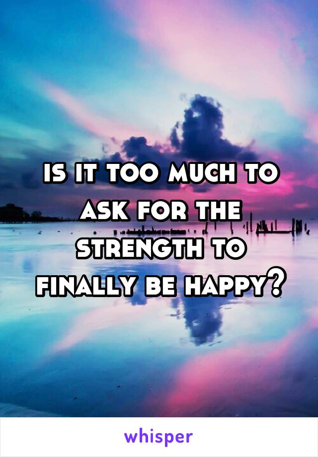 is it too much to ask for the strength to finally be happy?