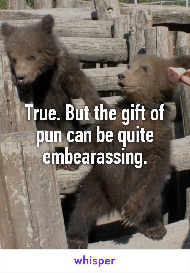 True. But the gift of pun can be quite embearassing.