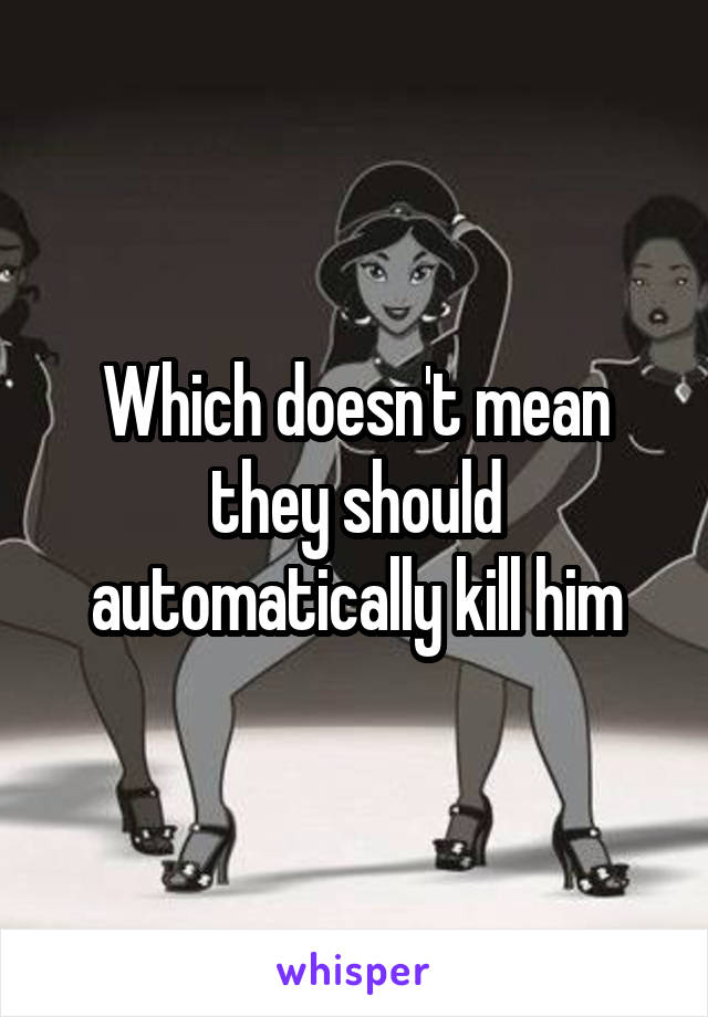 Which doesn't mean they should automatically kill him