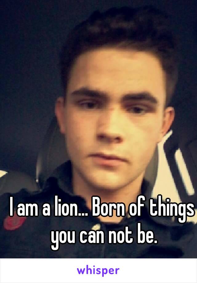 I am a lion... Born of things you can not be.