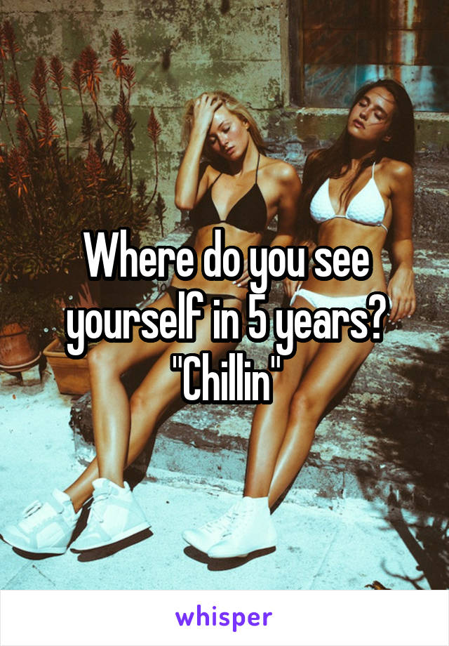 Where do you see yourself in 5 years?
"Chillin"