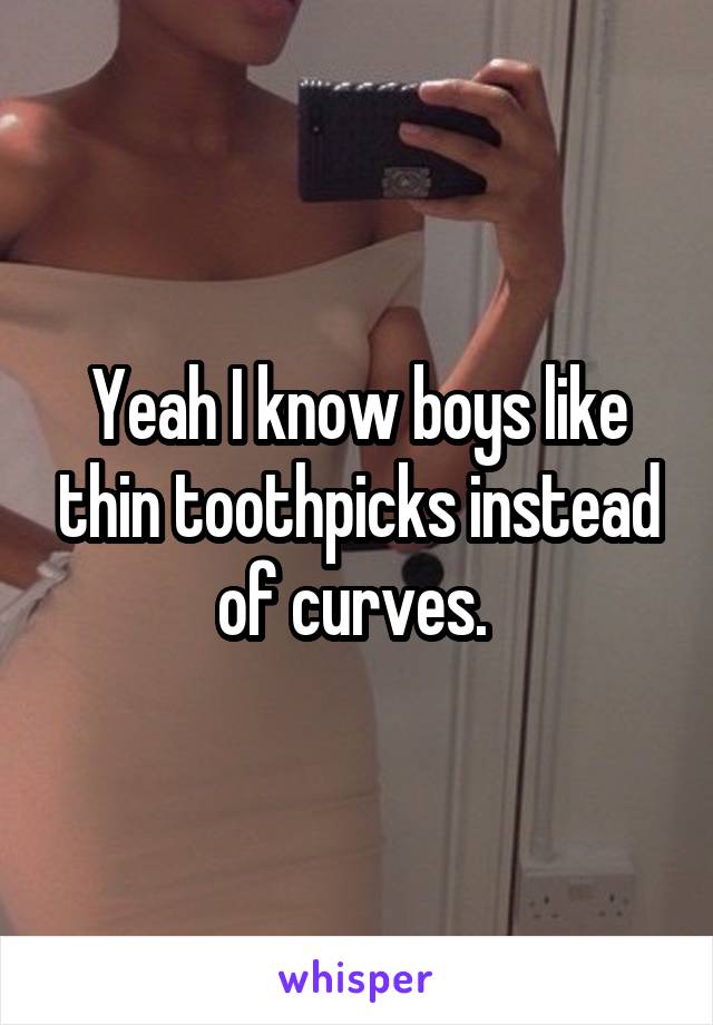 Yeah I know boys like thin toothpicks instead of curves. 