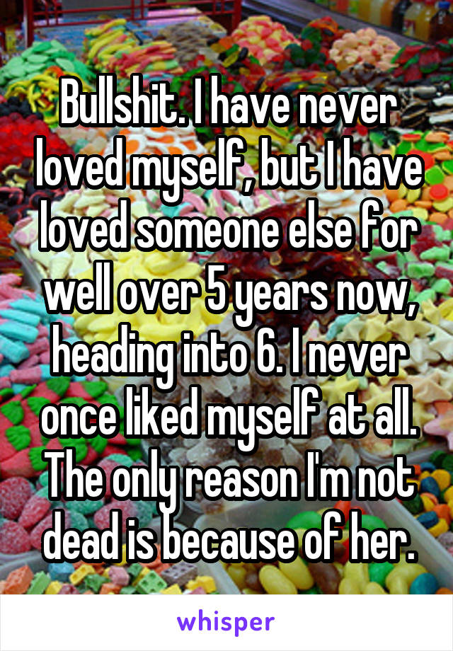 Bullshit. I have never loved myself, but I have loved someone else for well over 5 years now, heading into 6. I never once liked myself at all. The only reason I'm not dead is because of her.