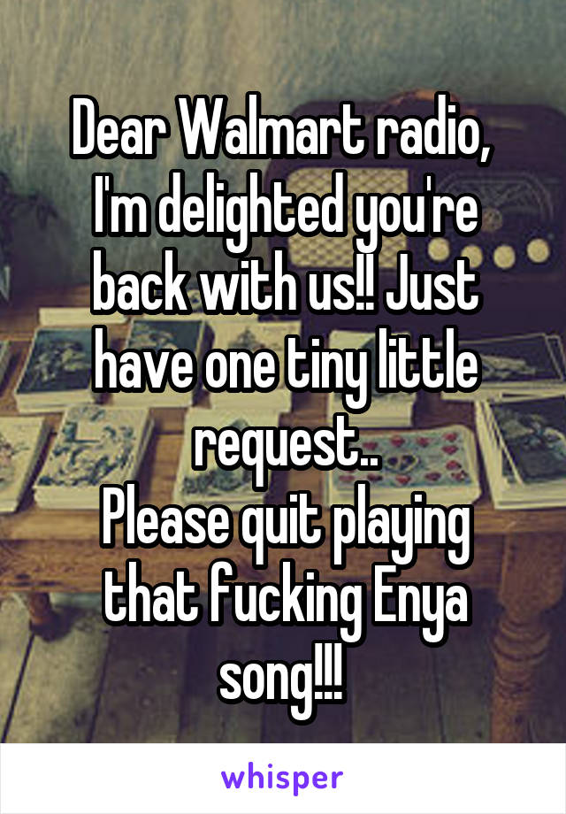 Dear Walmart radio, 
I'm delighted you're back with us!! Just have one tiny little request..
Please quit playing that fucking Enya song!!! 