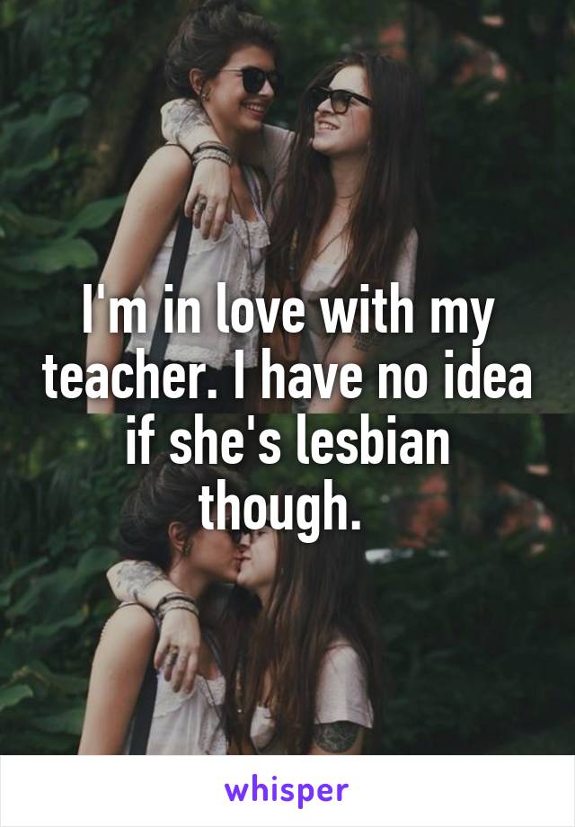 I'm in love with my teacher. I have no idea if she's lesbian though. 