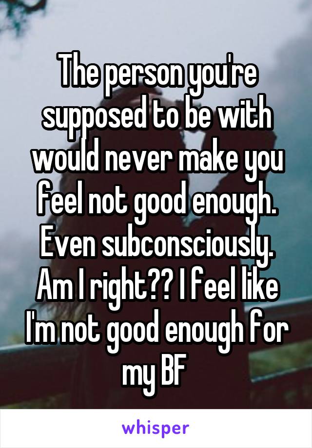 The person you're supposed to be with would never make you feel not good enough. Even subconsciously. Am I right?? I feel like I'm not good enough for my BF 