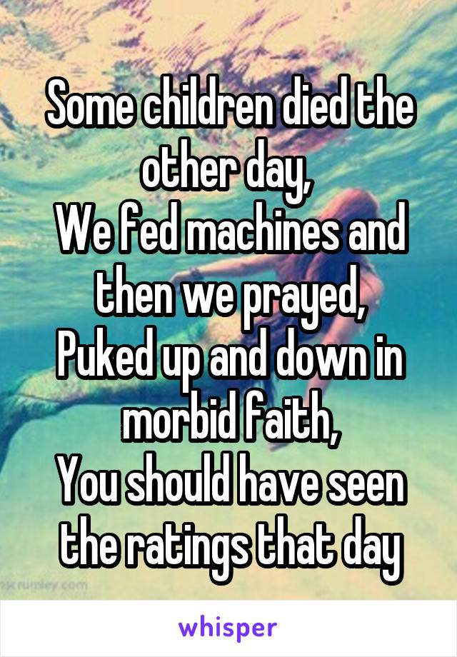 Some children died the other day, 
We fed machines and then we prayed,
Puked up and down in morbid faith,
You should have seen the ratings that day