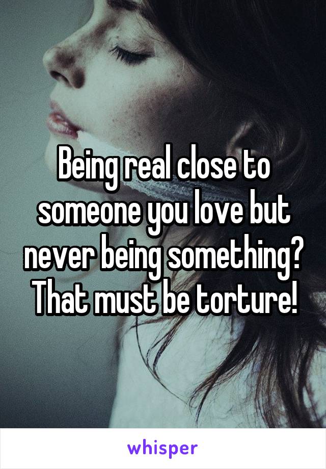 Being real close to someone you love but never being something? That must be torture!