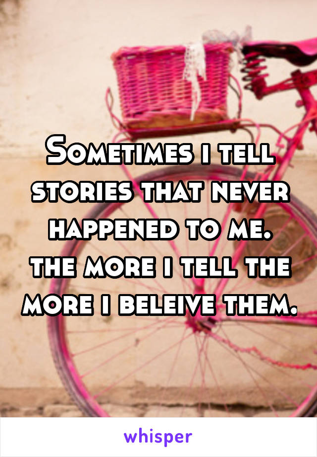 Sometimes i tell stories that never happened to me. the more i tell the more i beleive them.