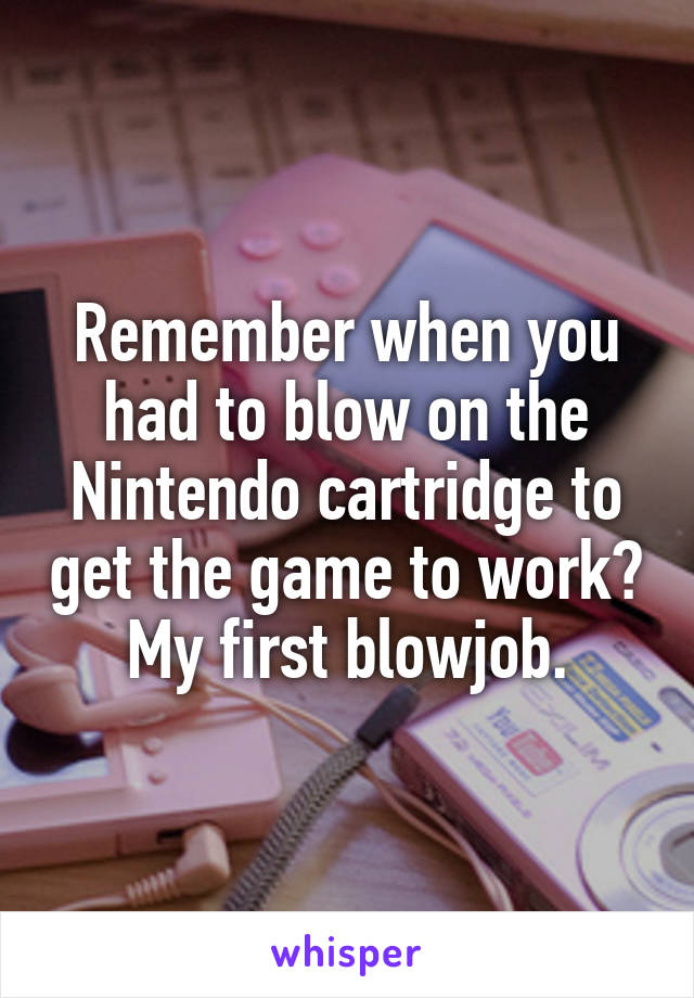 Remember when you had to blow on the Nintendo cartridge to get the game to work? My first blowjob.