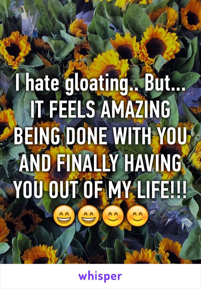I hate gloating.. But... IT FEELS AMAZING BEING DONE WITH YOU AND FINALLY HAVING YOU OUT OF MY LIFE!!! 😄😄😊😊