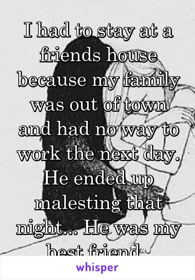 I had to stay at a friends house because my family was out of town and had no way to work the next day. He ended up malesting that night... He was my best friend. 