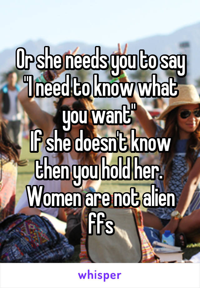 Or she needs you to say "I need to know what you want" 
If she doesn't know then you hold her. 
Women are not alien ffs