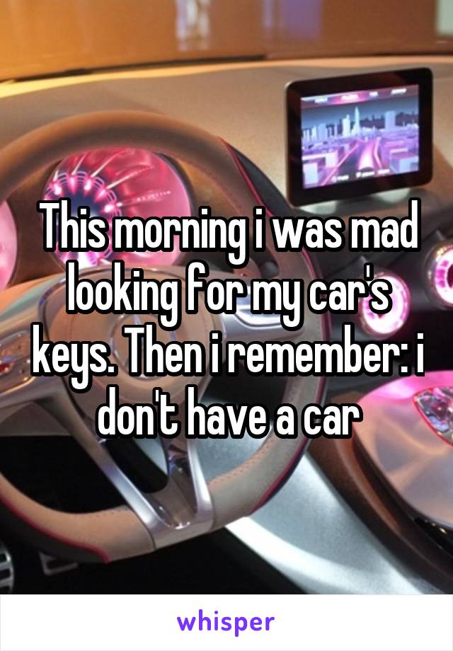 This morning i was mad looking for my car's keys. Then i remember: i don't have a car