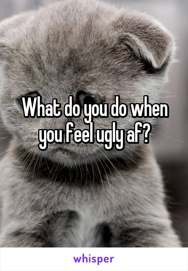 What do you do when you feel ugly af?
