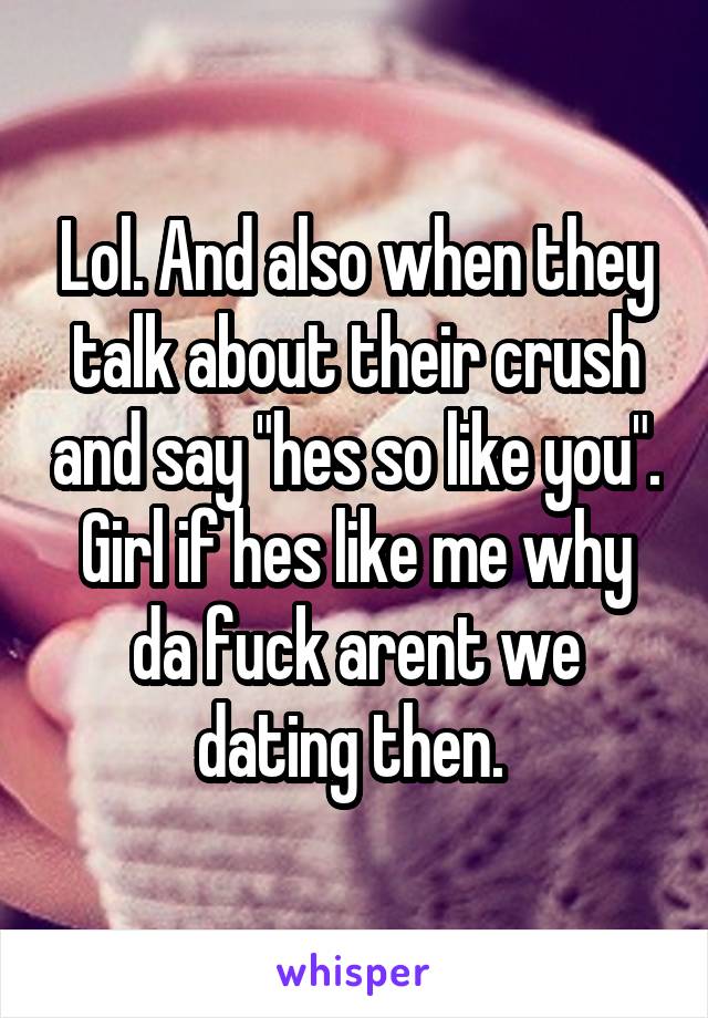 Lol. And also when they talk about their crush and say "hes so like you". Girl if hes like me why da fuck arent we dating then. 