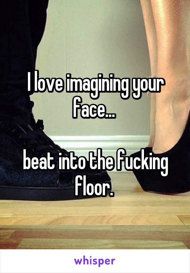 I love imagining your face... 

beat into the fucking floor. 