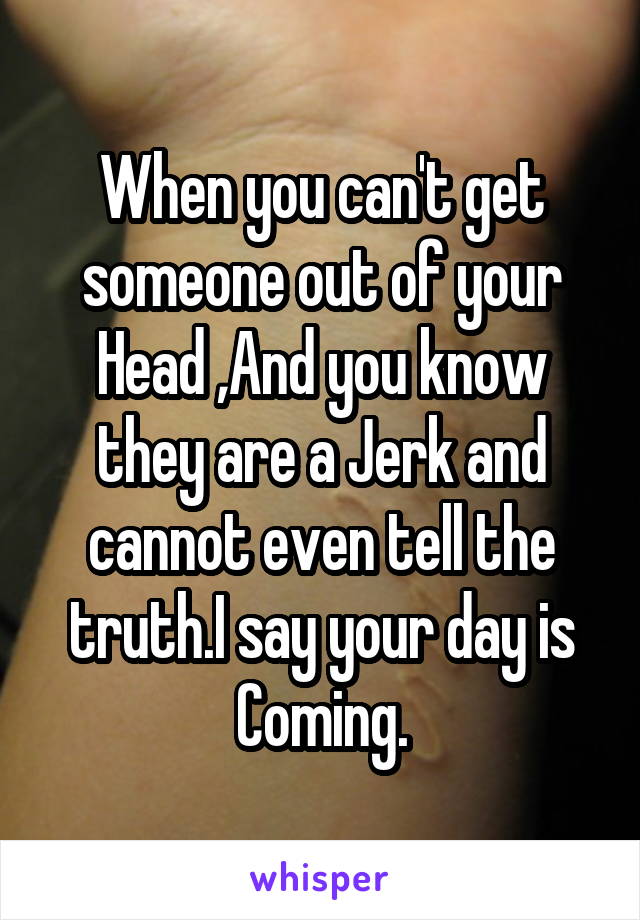 When you can't get someone out of your Head ,And you know they are a Jerk and cannot even tell the truth.I say your day is Coming.