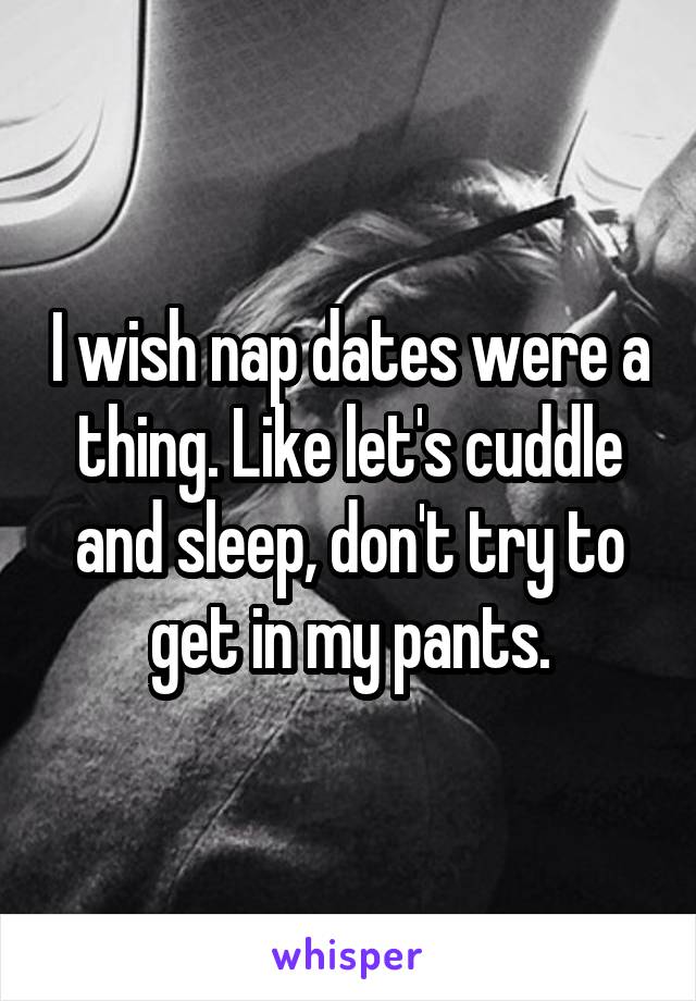 I wish nap dates were a thing. Like let's cuddle and sleep, don't try to get in my pants.
