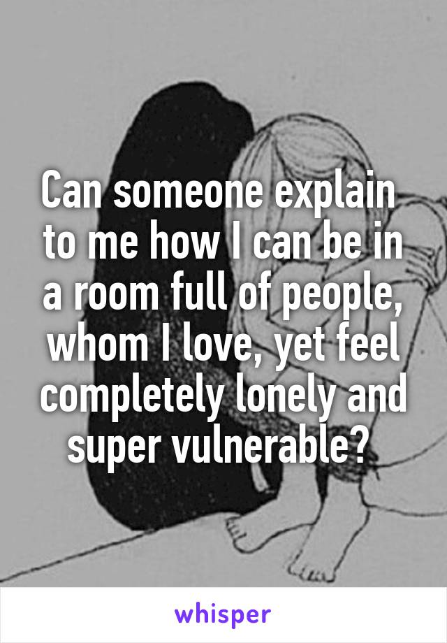 Can someone explain  to me how I can be in a room full of people, whom I love, yet feel completely lonely and super vulnerable? 