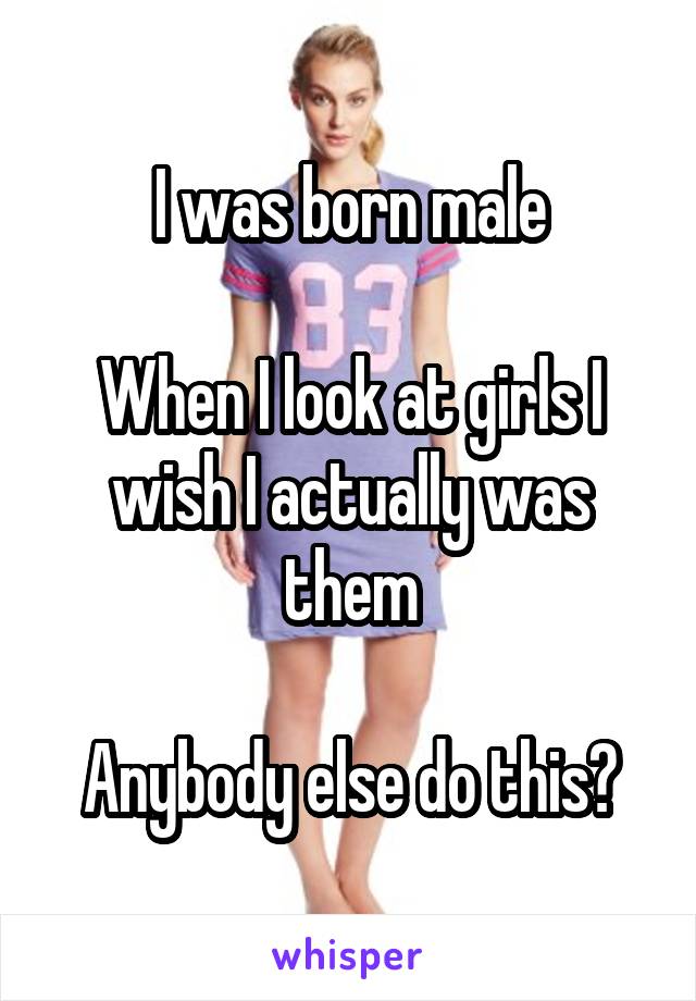 I was born male

When I look at girls I wish I actually was them

Anybody else do this?