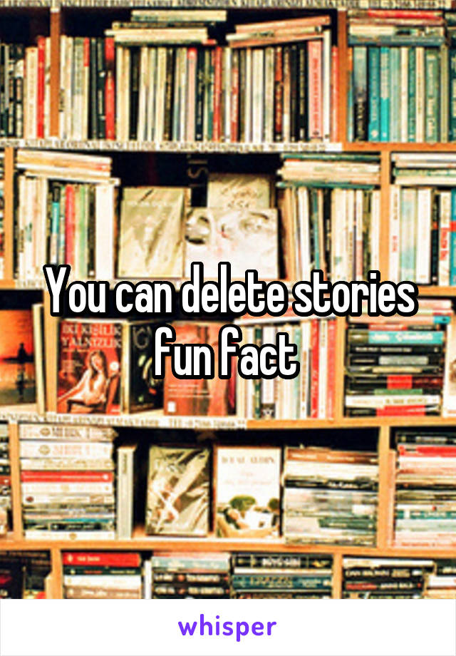 You can delete stories fun fact 