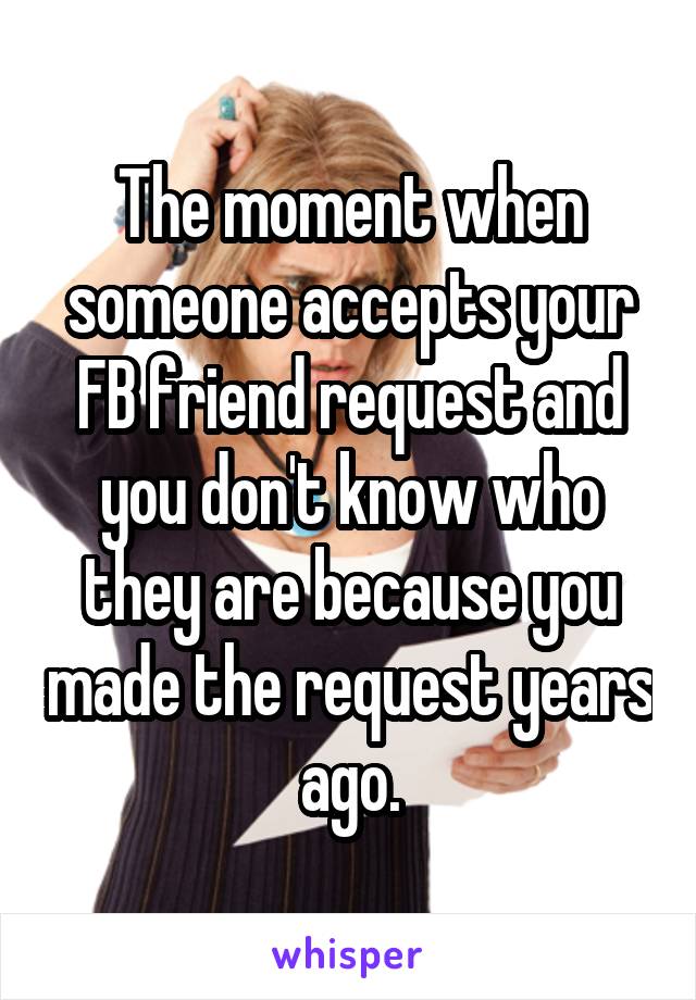 The moment when someone accepts your FB friend request and you don't know who they are because you made the request years ago.