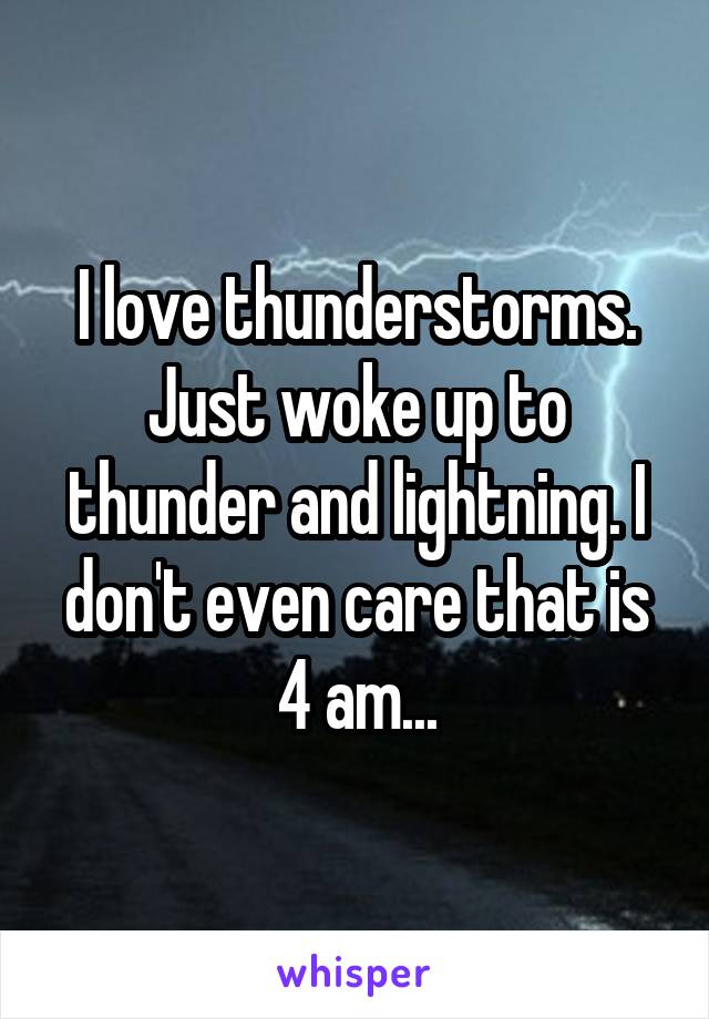 I love thunderstorms. Just woke up to thunder and lightning. I don't even care that is 4 am...