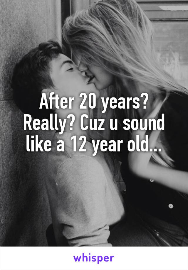 After 20 years? Really? Cuz u sound like a 12 year old...
