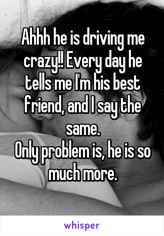 Ahhh he is driving me crazy!! Every day he tells me I'm his best friend, and I say the same.
Only problem is, he is so much more.
