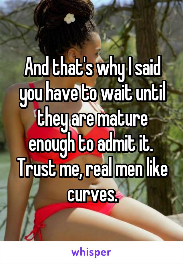 And that's why I said you have to wait until they are mature enough to admit it. 
Trust me, real men like curves.