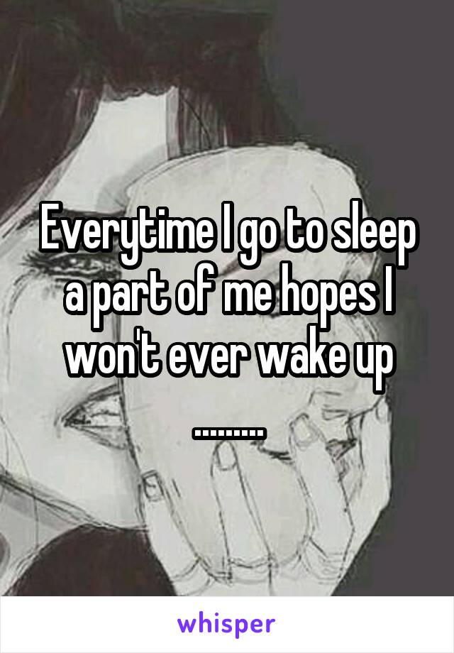 Everytime I go to sleep a part of me hopes I won't ever wake up .........