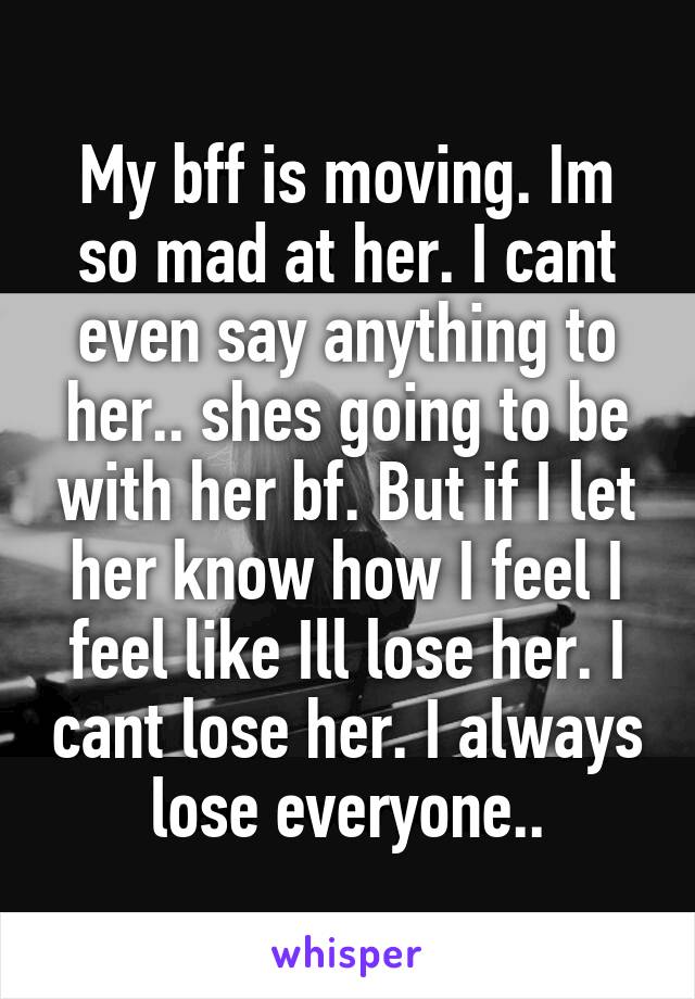 My bff is moving. Im so mad at her. I cant even say anything to her.. shes going to be with her bf. But if I let her know how I feel I feel like Ill lose her. I cant lose her. I always lose everyone..
