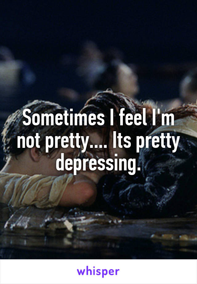 Sometimes I feel I'm not pretty.... Its pretty depressing.