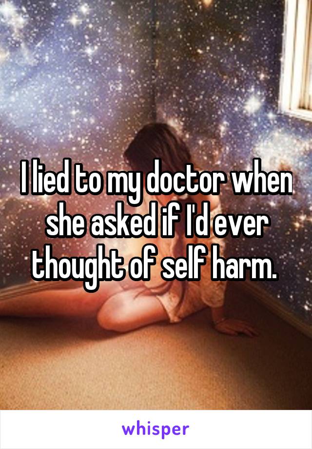 I lied to my doctor when she asked if I'd ever thought of self harm. 
