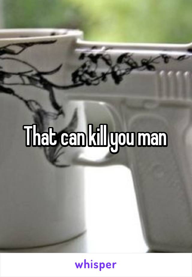 That can kill you man 