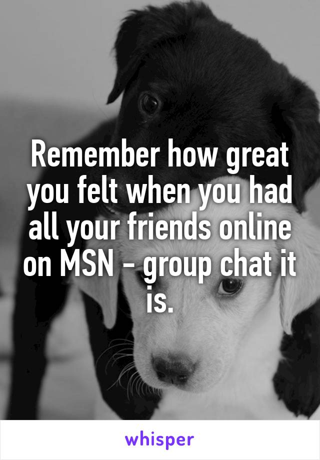 Remember how great you felt when you had all your friends online on MSN - group chat it is.