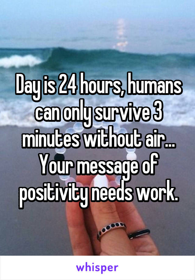 Day is 24 hours, humans can only survive 3 minutes without air... Your message of positivity needs work.