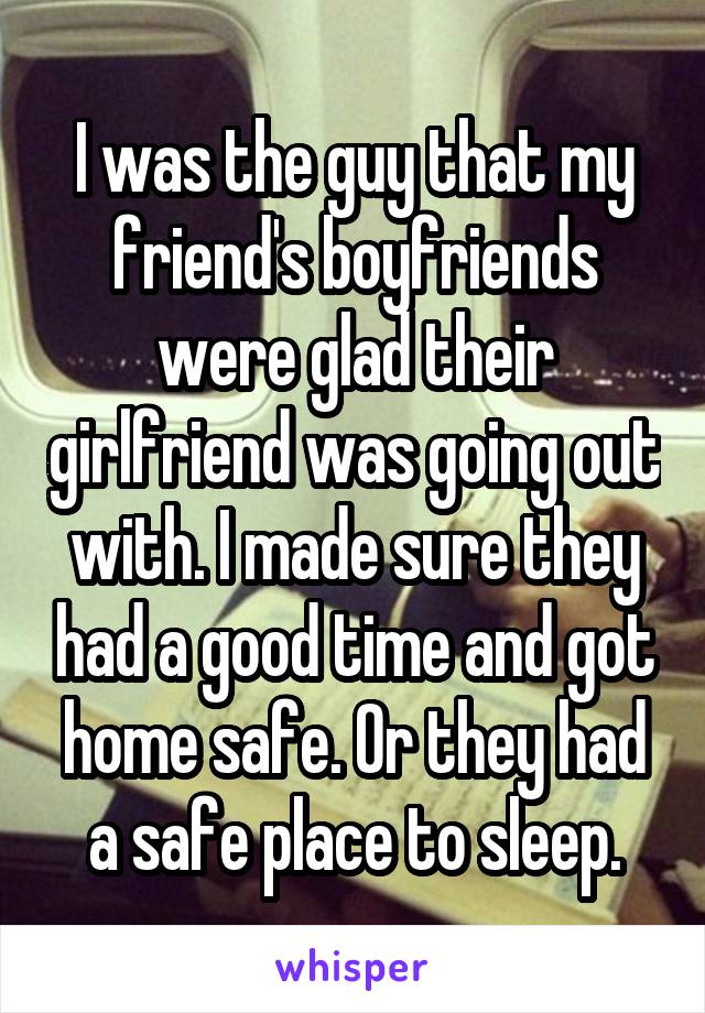 I was the guy that my friend's boyfriends were glad their girlfriend was going out with. I made sure they had a good time and got home safe. Or they had a safe place to sleep.