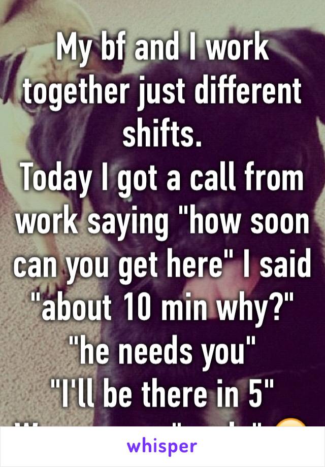 My bf and I work together just different shifts. 
Today I got a call from work saying "how soon can you get here" I said "about 10 min why?"  "he needs you" 
"I'll be there in 5"
We are now "goals" 😂