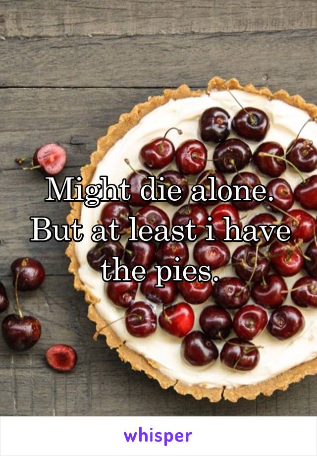 Might die alone.
But at least i have the pies.
