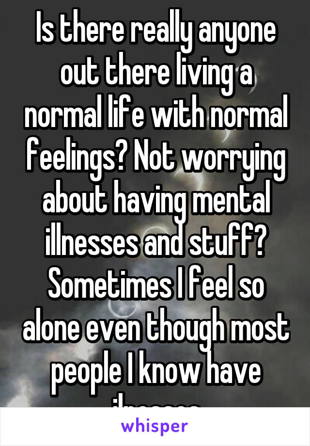 Is there really anyone out there living a normal life with normal feelings? Not worrying about having mental illnesses and stuff? Sometimes I feel so alone even though most people I know have ilnesses