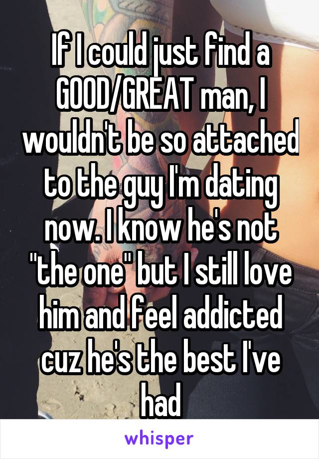 If I could just find a GOOD/GREAT man, I wouldn't be so attached to the guy I'm dating now. I know he's not "the one" but I still love him and feel addicted cuz he's the best I've had