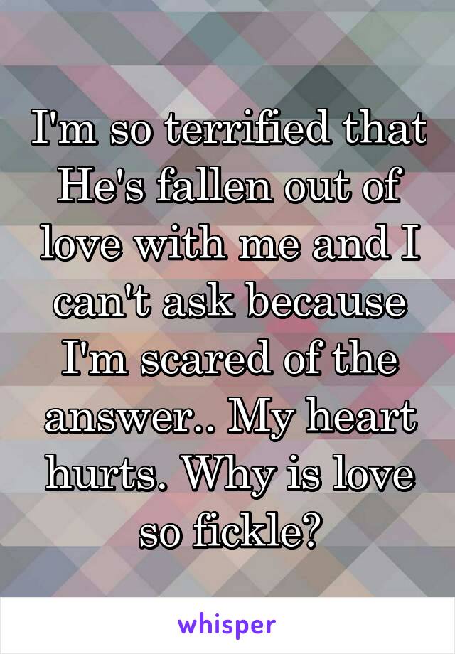 I'm so terrified that He's fallen out of love with me and I can't ask because I'm scared of the answer.. My heart hurts. Why is love so fickle?