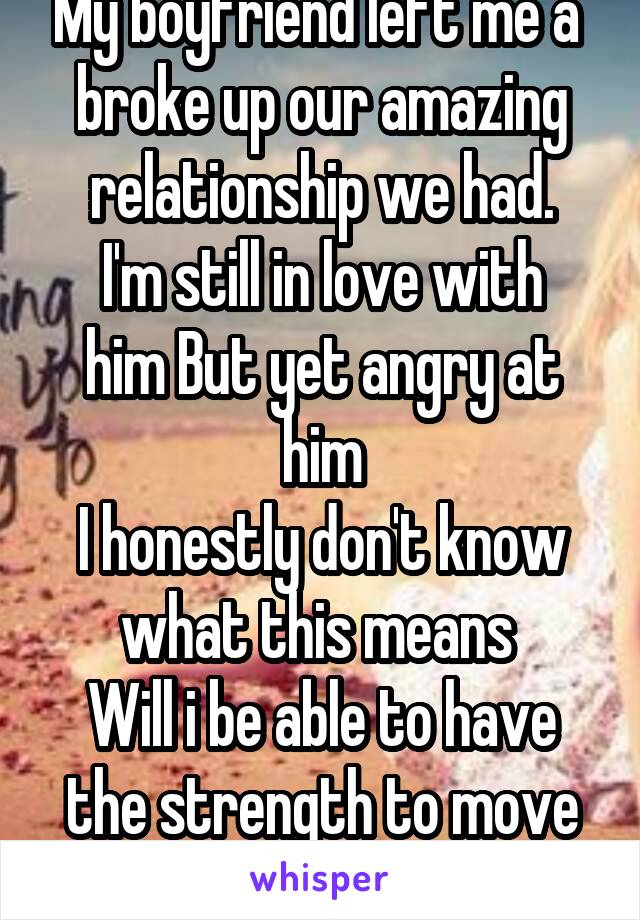 My boyfriend left me a  broke up our amazing relationship we had.
I'm still in love with him But yet angry at him
I honestly don't know what this means 
Will i be able to have the strength to move on
