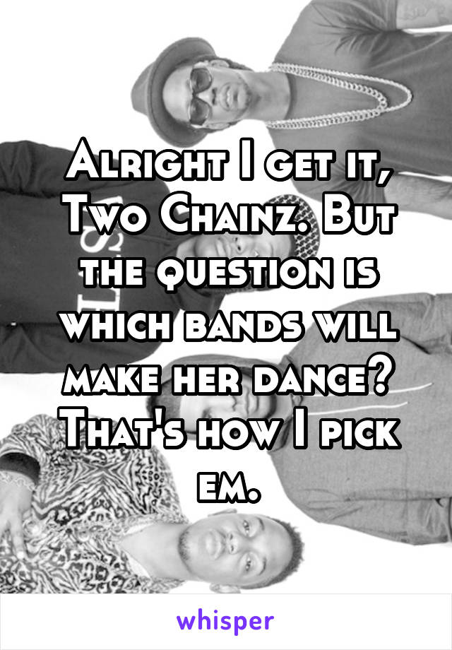 Alright I get it, Two Chainz. But the question is which bands will make her dance? That's how I pick em.