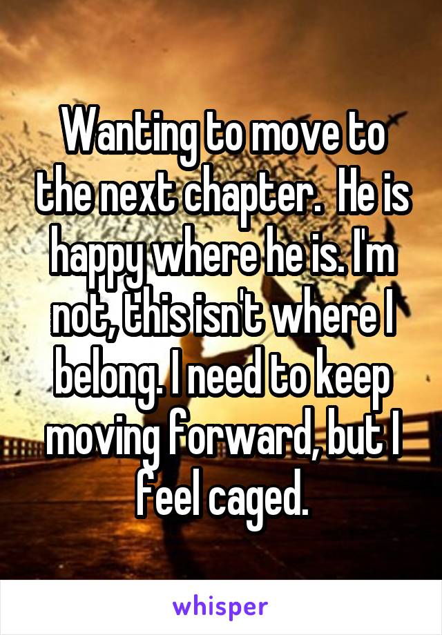 Wanting to move to the next chapter.  He is happy where he is. I'm not, this isn't where I belong. I need to keep moving forward, but I feel caged.